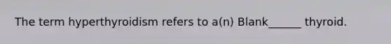 The term hyperthyroidism refers to a(n) Blank______ thyroid.