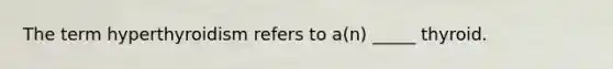 The term hyperthyroidism refers to a(n) _____ thyroid.