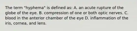 The term "hyphema" is defined as: A. an acute rupture of the globe of the eye. B. compression of one or both optic nerves. C. blood in the anterior chamber of the eye D. inflammation of the iris, cornea, and lens.