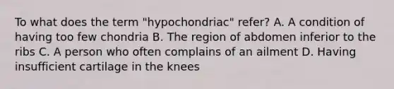 To what does the term "hypochondriac" refer? A. A condition of having too few chondria B. The region of abdomen inferior to the ribs C. A person who often complains of an ailment D. Having insufficient cartilage in the knees