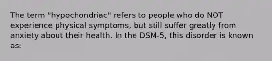 The term "hypochondriac" refers to people who do NOT experience physical symptoms, but still suffer greatly from anxiety about their health. In the DSM-5, this disorder is known as: