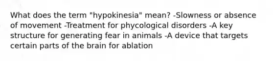 What does the term "hypokinesia" mean? -Slowness or absence of movement -Treatment for phycological disorders -A key structure for generating fear in animals -A device that targets certain parts of the brain for ablation