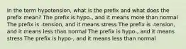 In the term hypotension, what is the prefix and what does the prefix mean? The prefix is hypo-, and it means more than normal The prefix is -tension, and it means stress The prefix is -tension, and it means less than normal The prefix is hypo-, and it means stress The prefix is hypo-, and it means less than normal