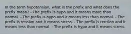 In the term hypotension, what is the prefix and what does the prefix mean? - The prefix is hypo and it means more than normal. - The prefix is hypo and it means less than normal. - The prefix is tension and it means stress. - The prefix is tension and it means less than normal. - The prefix is hypo and it means stress.