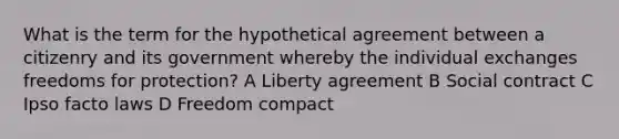 What is the term for the hypothetical agreement between a citizenry and its government whereby the individual exchanges freedoms for protection? A Liberty agreement B Social contract C Ipso facto laws D Freedom compact