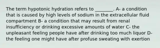 The term hypotonic hydration refers to ________. A- a condition that is caused by high levels of sodium in the extracellular fluid compartment B- a condition that may result from renal insufficiency or drinking excessive amounts of water C- the unpleasant feeling people have after drinking too much liquor D- the feeling one might have after profuse sweating with exertion