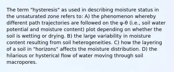 The term "hysteresis" as used in describing moisture status in the unsaturated zone refers to: A) the phenomenon whereby different path trajectories are followed on the ψ-θ (i.e., soil water potential and moisture content) plot depending on whether the soil is wetting or drying. B) the large variability in moisture content resulting from soil heterogeneities. C) how the layering of a soil in "horizons" affects the moisture distribution. D) the hilarious or hysterical flow of water moving through soil macropores.