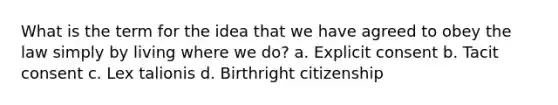 What is the term for the idea that we have agreed to obey the law simply by living where we do? a. Explicit consent b. Tacit consent c. Lex talionis d. Birthright citizenship