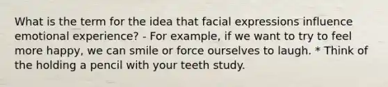 What is the term for the idea that facial expressions influence emotional experience? - For example, if we want to try to feel more happy, we can smile or force ourselves to laugh. * Think of the holding a pencil with your teeth study.