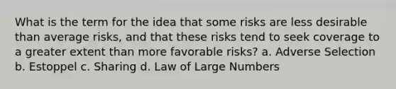 What is the term for the idea that some risks are less desirable than average risks, and that these risks tend to seek coverage to a greater extent than more favorable risks? a. Adverse Selection b. Estoppel c. Sharing d. Law of Large Numbers