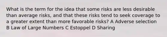 What is the term for the idea that some risks are less desirable than average risks, and that these risks tend to seek coverage to a greater extent than more favorable risks? A Adverse selection B Law of Large Numbers C Estoppel D Sharing