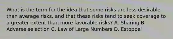 What is the term for the idea that some risks are less desirable than average risks, and that these risks tend to seek coverage to a greater extent than more favorable risks? A. Sharing B. Adverse selection C. Law of Large Numbers D. Estoppel