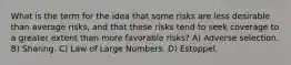 What is the term for the idea that some risks are less desirable than average risks, and that these risks tend to seek coverage to a greater extent than more favorable risks? A) Adverse selection. B) Sharing. C) Law of Large Numbers. D) Estoppel.