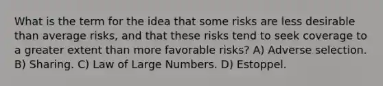 What is the term for the idea that some risks are less desirable than average risks, and that these risks tend to seek coverage to a greater extent than more favorable risks? A) Adverse selection. B) Sharing. C) Law of Large Numbers. D) Estoppel.