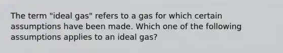 The term "ideal gas" refers to a gas for which certain assumptions have been made. Which one of the following assumptions applies to an ideal gas?