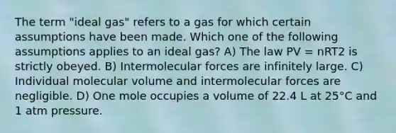 The term "ideal gas" refers to a gas for which certain assumptions have been made. Which one of the following assumptions applies to an ideal gas? A) The law PV = nRT2 is strictly obeyed. B) Intermolecular forces are infinitely large. C) Individual molecular volume and intermolecular forces are negligible. D) One mole occupies a volume of 22.4 L at 25°C and 1 atm pressure.