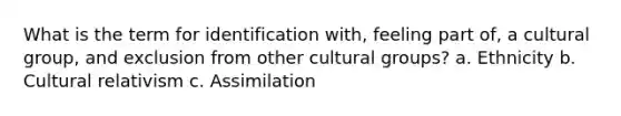 What is the term for identification with, feeling part of, a cultural group, and exclusion from other cultural groups? a. Ethnicity b. Cultural relativism c. Assimilation