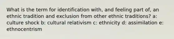 What is the term for identification with, and feeling part of, an ethnic tradition and exclusion from other ethnic traditions? a: culture shock b: cultural relativism c: ethnicity d: assimilation e: ethnocentrism