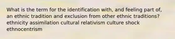 What is the term for the identification with, and feeling part of, an ethnic tradition and exclusion from other ethnic traditions? ethnicity assimilation cultural relativism culture shock ethnocentrism