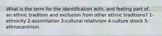 What is the term for the identification with, and feeling part of, an ethnic tradition and exclusion from other ethnic traditions? 1-ethnicity 2-assimilation 3-cultural relativism 4-culture shock 5-ethnocentrism