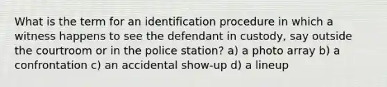 What is the term for an identification procedure in which a witness happens to see the defendant in custody, say outside the courtroom or in the police station? a) a photo array b) a confrontation c) an accidental show-up d) a lineup