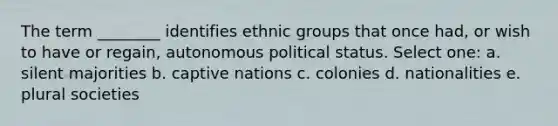 The term ________ identifies ethnic groups that once had, or wish to have or regain, autonomous political status. Select one: a. silent majorities b. captive nations c. colonies d. nationalities e. plural societies