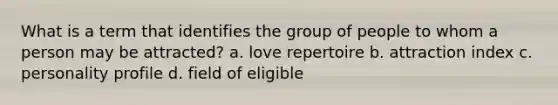 What is a term that identifies the group of people to whom a person may be attracted? a. love repertoire b. attraction index c. personality profile d. field of eligible