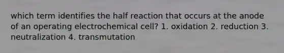 which term identifies the half reaction that occurs at the anode of an operating electrochemical cell? 1. oxidation 2. reduction 3. neutralization 4. transmutation