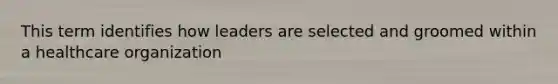 This term identifies how leaders are selected and groomed within a healthcare organization