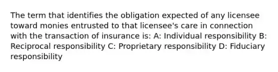 The term that identifies the obligation expected of any licensee toward monies entrusted to that licensee's care in connection with the transaction of insurance is: A: Individual responsibility B: Reciprocal responsibility C: Proprietary responsibility D: Fiduciary responsibility