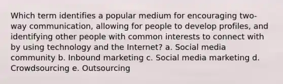 Which term identifies a popular medium for encouraging two-way communication, allowing for people to develop profiles, and identifying other people with common interests to connect with by using technology and the Internet? a. Social media community b. Inbound marketing c. Social media marketing d. Crowdsourcing e. Outsourcing