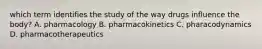 which term identifies the study of the way drugs influence the body? A. pharmacology B. pharmacokinetics C. pharacodynamics D. pharmacotherapeutics