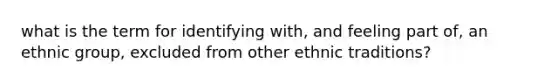 what is the term for identifying with, and feeling part of, an ethnic group, excluded from other ethnic traditions?