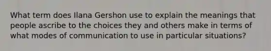 What term does Ilana Gershon use to explain the meanings that people ascribe to the choices they and others make in terms of what modes of communication to use in particular situations?