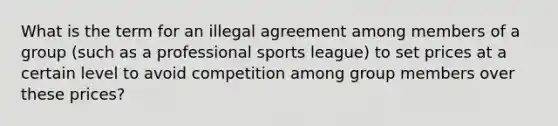 What is the term for an illegal agreement among members of a group (such as a professional sports league) to set prices at a certain level to avoid competition among group members over these prices?