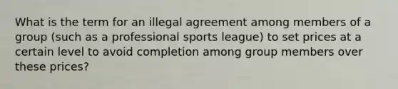 What is the term for an illegal agreement among members of a group (such as a professional sports league) to set prices at a certain level to avoid completion among group members over these prices?