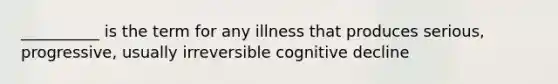 __________ is the term for any illness that produces serious, progressive, usually irreversible cognitive decline