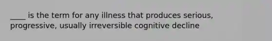 ____ is the term for any illness that produces serious, progressive, usually irreversible cognitive decline