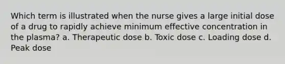 Which term is illustrated when the nurse gives a large initial dose of a drug to rapidly achieve minimum effective concentration in the plasma? a. Therapeutic dose b. Toxic dose c. Loading dose d. Peak dose