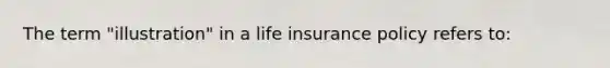 The term "illustration" in a life insurance policy refers to: