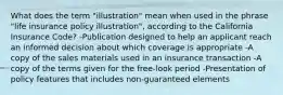 What does the term "illustration" mean when used in the phrase "life insurance policy illustration", according to the California Insurance Code? -Publication designed to help an applicant reach an informed decision about which coverage is appropriate -A copy of the sales materials used in an insurance transaction -A copy of the terms given for the free-look period -Presentation of policy features that includes non-guaranteed elements