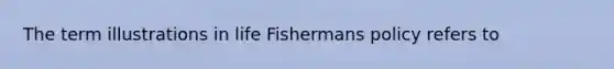 The term illustrations in life Fishermans policy refers to