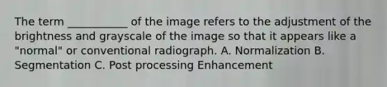 The term ___________ of the image refers to the adjustment of the brightness and grayscale of the image so that it appears like a "normal" or conventional radiograph. A. Normalization B. Segmentation C. Post processing Enhancement