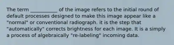 The term ___________ of the image refers to the initial round of default processes designed to make this image appear like a "normal" or conventional radiograph. it is the step that "automatically" corrects brightness for each image. It is a simply a process of algebraically "re-labeling" incoming data.