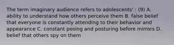 The term imaginary audience refers to adolescents' : (9) A. ability to understand how others perceive them B. false belief that everyone is constantly attending to their behavior and appearance C. constant posing and posturing before mirrors D. belief that others spy on them