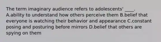 The term imaginary audience refers to adolescents' ____. A.ability to understand how others perceive them B.belief that everyone is watching their behavior and appearance C.constant posing and posturing before mirrors D.belief that others are spying on them