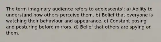 The term imaginary audience refers to adolescents': a) Ability to understand how others perceive them. b) Belief that everyone is watching their behaviour and appearance. c) Constant posing and posturing before mirrors. d) Belief that others are spying on them.