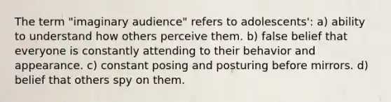 The term "imaginary audience" refers to adolescents': a) ability to understand how others perceive them. b) false belief that everyone is constantly attending to their behavior and appearance. c) constant posing and posturing before mirrors. d) belief that others spy on them.