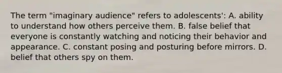 The term "imaginary audience" refers to adolescents': A. ability to understand how others perceive them. B. false belief that everyone is constantly watching and noticing their behavior and appearance. C. constant posing and posturing before mirrors. D. belief that others spy on them.