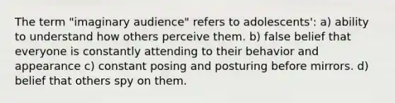 The term "imaginary audience" refers to adolescents': a) ability to understand how others perceive them. b) false belief that everyone is constantly attending to their behavior and appearance c) constant posing and posturing before mirrors. d) belief that others spy on them.